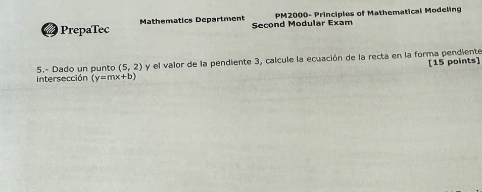 PrepaTec Mathematics Department PM2000- Principles of Mathematical Modeling 
Second Modular Exam 
5.- Dado un punto (5,2) y el valor de la pendiente 3, calcule la ecuación de la recta en la forma pendiente 
[15 points] 
intersección (y=mx+b)