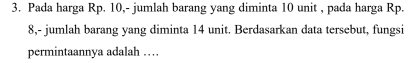 Pada harga Rp. 10,- jumlah barang yang diminta 10 unit , pada harga Rp.
8,- jumlah barang yang diminta 14 unit. Berdasarkan data tersebut, fungsi 
permintaannya adalah …