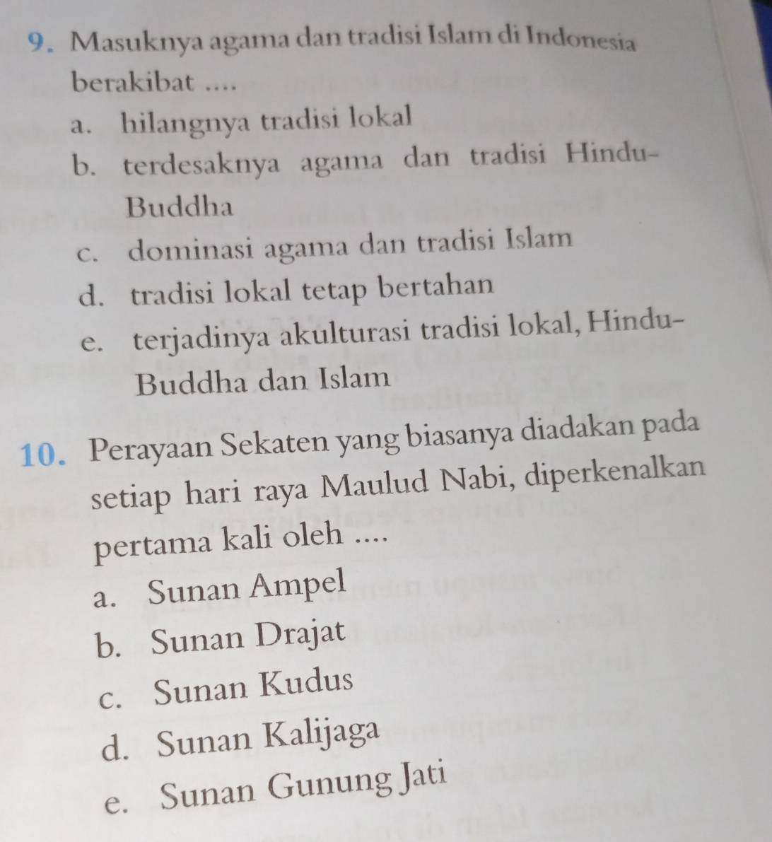 Masuknya agama dan tradisi Islam di Indonesia
berakibat ....
a. hilangnya tradisi lokal
b. terdesaknya agama dan tradisi Hindu-
Buddha
c. dominasi agama dan tradisi Islam
d. tradisi lokal tetap bertahan
e. terjadinya akulturasi tradisi lokal, Hindu-
Buddha dan Islam
10. Perayaan Sekaten yang biasanya diadakan pada
setiap hari raya Maulud Nabi, diperkenalkan
pertama kali oleh ....
a. Sunan Ampel
b. Sunan Drajat
c. Sunan Kudus
d. Sunan Kalijaga
e. Sunan Gunung Jati