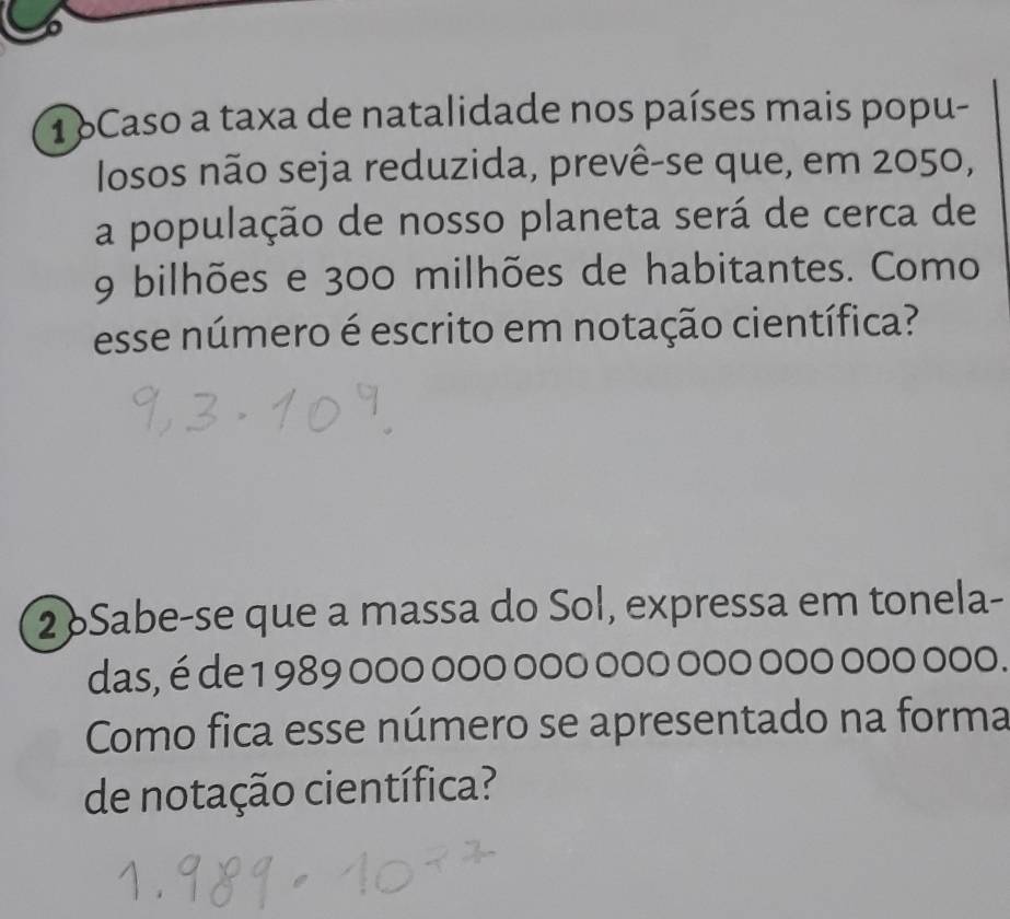 1oCaso a taxa de natalidade nos países mais popu- 
losos não seja reduzida, prevê-se que, em 2050, 
a população de nosso planeta será de cerca de
9 bilhões e 300 milhões de habitantes. Como 
esse número é escrito em notação científica? 
2 Sabe-se que a massa do Sol, expressa em tonela- 
das, é de 1 989 000 000 000 000 000 000 000 000. 
Como fica esse número se apresentado na forma 
de notação científica?