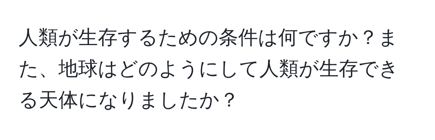 人類が生存するための条件は何ですか？また、地球はどのようにして人類が生存できる天体になりましたか？