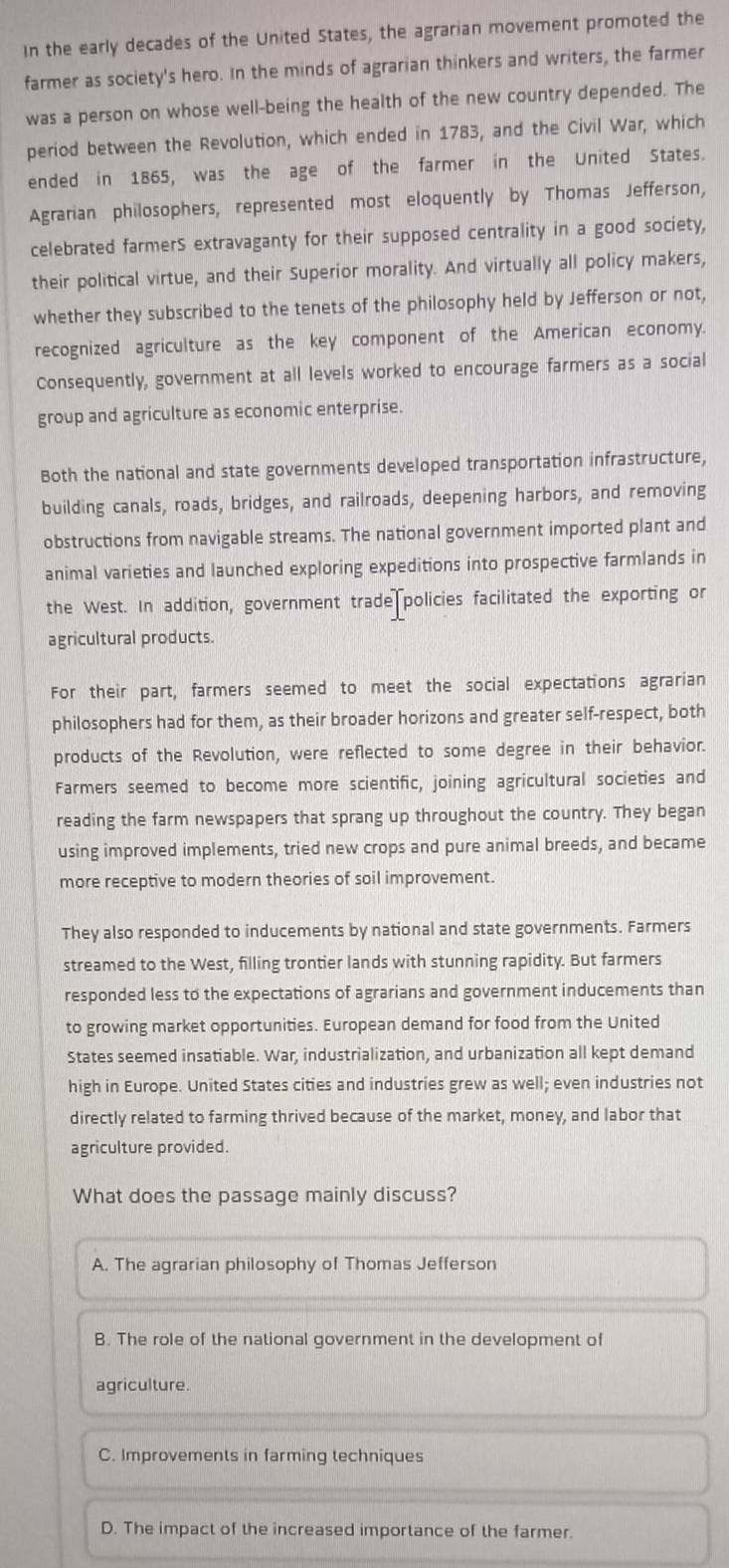 In the early decades of the United States, the agrarian movement promoted the
farmer as society's hero. In the minds of agrarian thinkers and writers, the farmer
was a person on whose well-being the health of the new country depended. The
period between the Revolution, which ended in 1783, and the Civil War, which
ended in 1865, was the age of the farmer in the United States.
Agrarian philosophers, represented most eloquently by Thomas Jefferson,
celebrated farmerS extravaganty for their supposed centrality in a good society,
their political virtue, and their Superior morality. And virtually all policy makers,
whether they subscribed to the tenets of the philosophy held by Jefferson or not,
recognized agriculture as the key component of the American economy.
Consequently, government at all levels worked to encourage farmers as a social
group and agriculture as economic enterprise.
Both the national and state governments developed transportation infrastructure,
building canals, roads, bridges, and railroads, deepening harbors, and removing
obstructions from navigable streams. The national government imported plant and
animal varieties and launched exploring expeditions into prospective farmlands in
the West. In addition, government trade policies facilitated the exporting or
agricultural products.
For their part, farmers seemed to meet the social expectations agrarian
philosophers had for them, as their broader horizons and greater self-respect, both
products of the Revolution, were reflected to some degree in their behavior.
Farmers seemed to become more scientific, joining agricultural societies and
reading the farm newspapers that sprang up throughout the country. They began
using improved implements, tried new crops and pure animal breeds, and became
more receptive to modern theories of soil improvement.
They also responded to inducements by national and state governments. Farmers
streamed to the West, filling trontier lands with stunning rapidity. But farmers
responded less to the expectations of agrarians and government inducements than
to growing market opportunities. European demand for food from the United
States seemed insatiable. War, industrialization, and urbanization all kept demand
high in Europe. United States cities and industries grew as well; even industries not
directly related to farming thrived because of the market, money, and labor that
agriculture provided.
What does the passage mainly discuss?
A. The agrarian philosophy of Thomas Jefferson
B. The role of the national government in the development of
agriculture.
C. Improvements in farming techniques
D. The impact of the increased importance of the farmer.