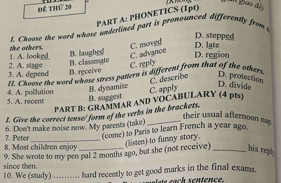 để thử 20 ( Không
un giao đề)
PART A: PHONETICS (1pt)
I. Choose the word whose underlined part is pronounced differently from t
D. stepped
the others.
C. moved
D. late
1. A. looke_ B. laughed
C. advance
D. region
2. A. stage B. classmate
C. reply
3. A. depend B. receive
II. Choose the word whose stress pattern is different from that of the others.
4. A. pollution
B. dynamite C. describe D. protection
5. A. recent
B. suggest C. apply
D. divide
PART B: GRAMMAR AND VOCABULARY (4 pts)
I. Give the correct tense/ form of the verbs in the brackets.
their usual afternoon nap.
6. Don't make noise now. My parents (take)_
7. Peter_
(come) to Paris to learn French a year ago.
8. Most children enjoy
(listen) to funny story.
9. She wrote to my pen pal 2 months ago, but she (not receive)_
his reply
since then.
10. We (study) …… hard recently to get good marks in the final exams.
ten ce.