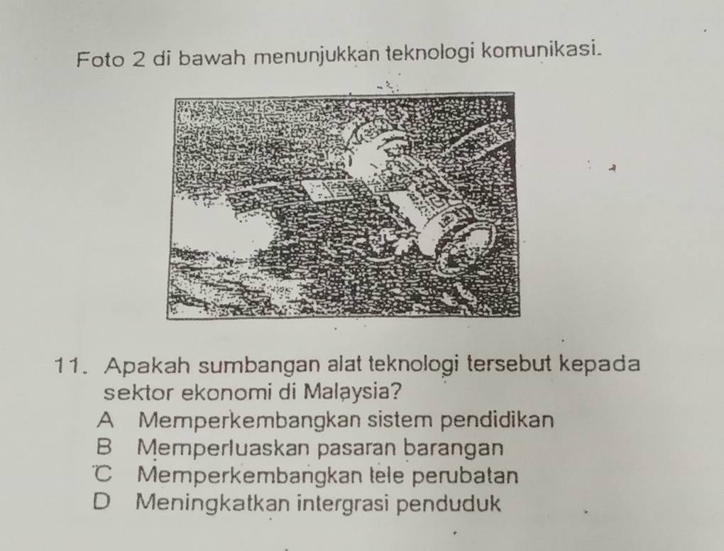 Foto 2 di bawah menunjukkan teknologi komunikasi.
11. Apakah sumbangan alat teknologi tersebut kepada
sektor ekonomi di Malaysia?
A Memperkembangkan sistem pendidikan
B Memperluaskan pasaran barangan
Memperkembangkan tele perubatan
D Meningkatkan intergrasi penduduk