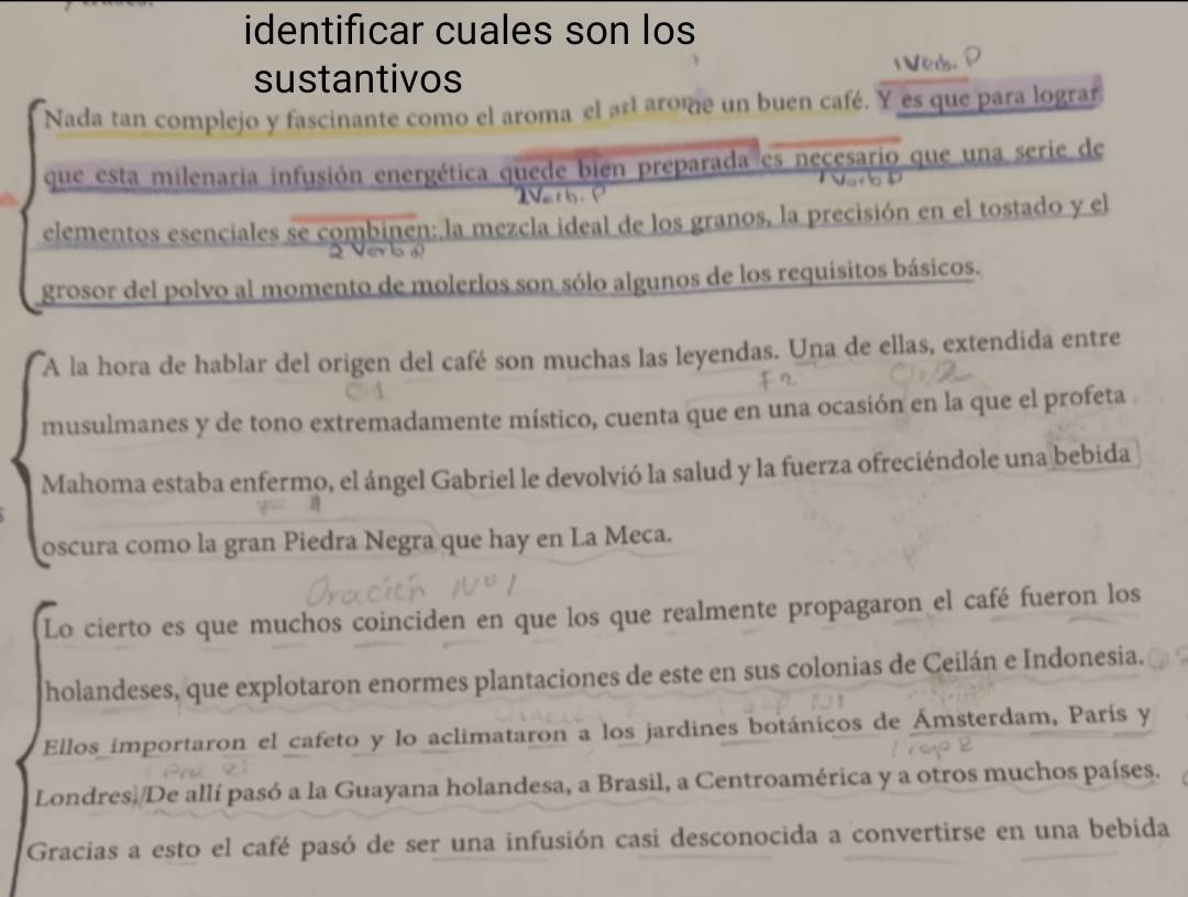 identificar cuales son los 
sustantivos IVed. 
Nada tan complejo y fascinante como el aroma el ar arome un buen café. Y es que para lograr 
que esta milenaria infusión energética quede bien preparada es necesario que una serie de 
elementos esenciales se combinen: la mezcla ideal de los granos, la precisión en el tostado y el 
grosor del polvo al momento de molerlos son sólo algunos de los requisitos básicos. 
A la hora de hablar del origen del café son muchas las leyendas. Una de ellas, extendida entre 
musulmanes y de tono extremadamente místico, cuenta que en una ocasión en la que el profeta 
Mahoma estaba enfermo, el ángel Gabriel le devolvió la salud y la fuerza ofreciéndole una bebida 
oscura como la gran Piedra Negra que hay en La Meca. 
Lo cierto es que muchos coinciden en que los que realmente propagaron el café fueron los 
holandeses, que explotaron enormes plantaciones de este en sus colonias de Ceilán e Indonesia. 
Ellos importaron el cafeto y lo aclimataron a los jardines botánicos de Ámsterdam, París y 
Londres. De allí pasó a la Guayana holandesa, a Brasil, a Centroamérica y a otros muchos países. 
Gracias a esto el café pasó de ser una infusión casi desconocida a convertirse en una bebida