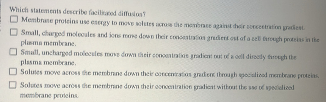 Which statements describe facilitated diffusion?
Membrane proteins use energy to move solutes across the membrane against their concentration gradient.
Small, charged molecules and ions move down their concentration gradient out of a cell through proteins in the
plasma membrane.
Small, uncharged molecules move down their concentration gradient out of a cell directly through the
plasma membrane.
Solutes move across the membrane down their concentration gradient through specialized membrane proteins.
Solutes move across the membrane down their concentration gradient without the use of specialized
membrane proteins.