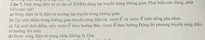 Một sóng điện từ có tần số 20MHz đang lan truyền trong không gian. Phát biểu nào đúng, phát
biểu nào sai?
a) Sóng điện từ là điện từ trường lan truyền trong không gian.
b) Tại một điểm trong không gian truyền sóng điện từ, vectơ vector E và vectơ vector B luôn đồng pha nhau.
c) Tại một thời điểm, nếu vectơ vector E theo hướng Bắc, vecto vector B theo hướng Đông thì phương truyền sóng điện
từ hướng lên trên.
d) Bước sóng điện từ trong chân không là 15m.