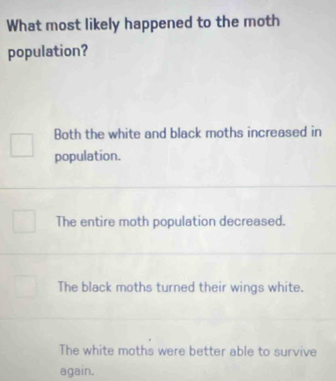 What most likely happened to the moth
population?
Both the white and black moths increased in
population.
The entire moth population decreased.
The black moths turned their wings white.
The white moths were better able to survive
again.