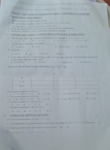 )                         D      -       
atron Mat q ti s B ork she ) ( or geade                   
WGITTE TrUt Ie the statement is coreCT aNd WRete fAlse If the
STATEMENT iS iN CORRECT
 Amclone extrems sre nucesaity aniqe
3 The set of critical mimbers of the fortion f(x)=x+ 1/x ln (-1,0,1)
3 Anti-derivative is the revere opucation of derivative
4 I the first derreative is proster dian cero, then th fuction i decreasing
5. Monedonal fanction is oeher increating of desscasing hanation.
“ CHOOSE THE CORRECT ANSWER FROM THE GIVEN ALTERNATIVES
6 Which of the following is equation of normal lise ts the graph x^2+x+2 at r=0
A y=x-1 B y=x+2 C y=-x+1 D y=-x+2
7. 1f  x/dx (F(x))=f(x) then ∈t f(x)dx= _
A. f(x)+c B. f(x) C f(x)+f(x) D. F(x)+c
∈t ( 1/sqrt(x) )dx= _
A sqrt(x)+c B.  1/2sqrt(x) +c C. 2x+c D. 2x^(frac 1)2+c
0 )( the radius of a circle in increasing at a rate 1.5cm/s, then what rase which the area is increasing
at the instant when the radius 5cm?
A. 20π cm^2/ B sec^2/s C 10π cm^2/9 D. 15mcm^3/s
Quostions (10-13) based on sign chart below. f(x)= 1/4 x^3-3x
10 Increasing interval of f(x) is
A (-∈fty ,-2]∪ [-2,∈fty ) B. (-∈fty ,2] C. (-∈fty ,-2]∪ [2,∈fty ) D. [-2,2]
Decreasine interval of f(x) “.
A. (-∈fty ,-2]∪ [-2,∈fty ) (-∈fty ,2] c. (-∈fty ,-2]∪ [2,∈fty ) D. |-2.2|
12 Relative piniman value of f(x)
13. Relative maximm valuc of A. -4 B. - 1 C. 4 D. 1
f(x) is
A -4 B. -1 C. 4 D. 1
WORK OUT (SHOW EACH STEPS)
14 Find critical mumbers of f(x)=x^3+6x^2
15. Find equation of tangent line and nornal line to the graph of f(x)=x^2+x+2m a poi r=0
16. Find local maximum and minimum values of 2x^2-9x^2-24
Cnd ∈t _0^((4+)(r^4x^4)+x+1^2-x+1)dx