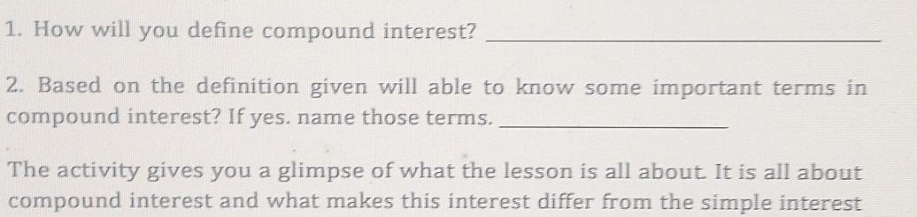 How will you define compound interest?_ 
2. Based on the definition given will able to know some important terms in 
compound interest? If yes. name those terms._ 
The activity gives you a glimpse of what the lesson is all about. It is all about 
compound interest and what makes this interest differ from the simple interest