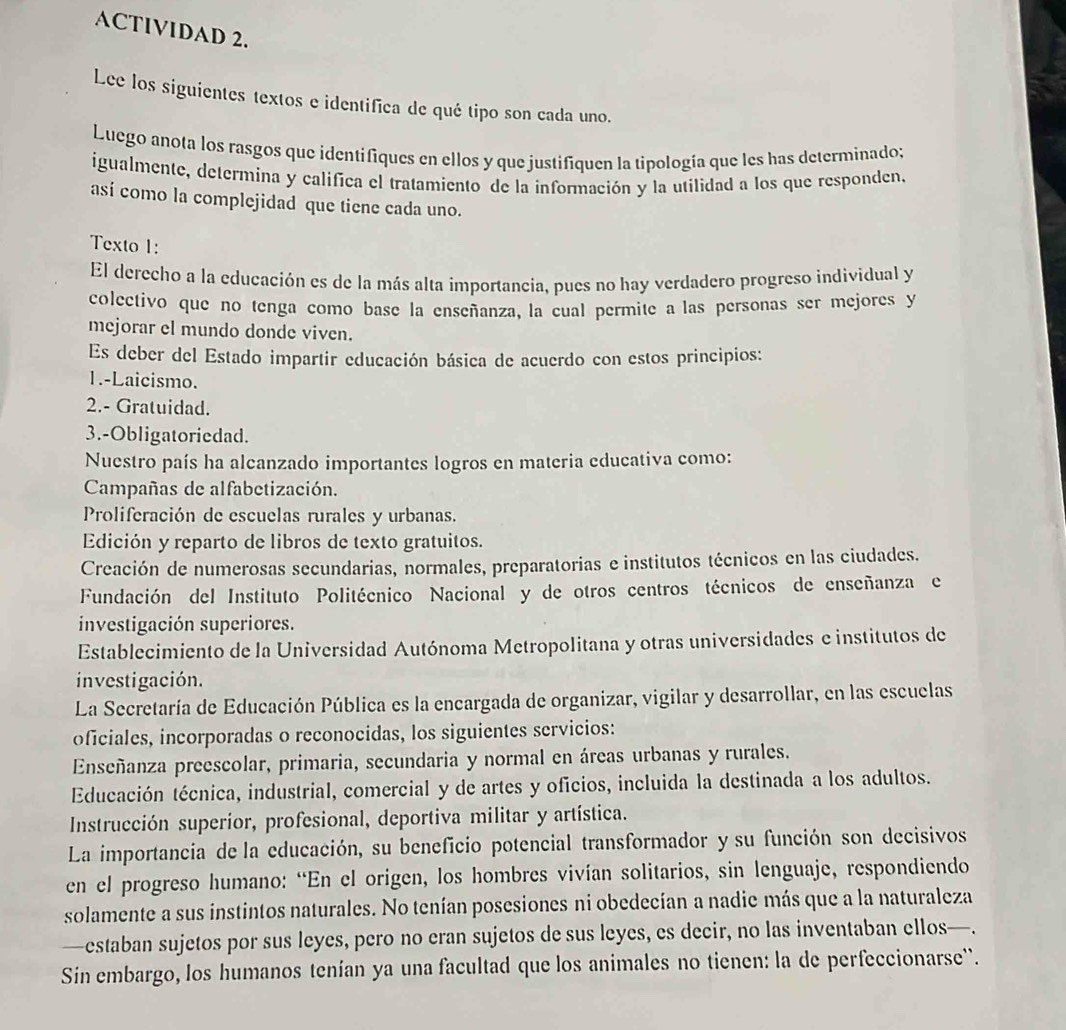 ACTIVIDAD 2.
Lee los siguientes textos e identifica de qué tipo son cada uno.
Luego anota los rasgos que identifiques en ellos y que justifiquen la tipología que les has determinado;
igualmente, determina y califica el tratamiento de la información y la utilidad a los que responden.
así como la complejidad que tiene cada uno.
Texto 1:
El derecho a la educación es de la más alta importancia, pues no hay verdadero progreso individual y
colectivo que no tenga como base la enseñanza, la cual permite a las personas ser mejores y
mejorar el mundo donde viven.
Es deber del Estado impartir educación básica de acuerdo con estos principios:
1.-Laicismo.
2.- Gratuidad.
3.-Obligatoriedad.
Nuestro país ha alcanzado importantes logros en materia educativa como:
Campañas de alfabetización.
Proliferación de escuelas rurales y urbanas.
Edición y reparto de libros de texto gratuitos.
Creación de numerosas secundarias, normales, preparatorias e institutos técnicos en las ciudades.
Fundación del Instituto Politécnico Nacional y de otros centros técnicos de enseñanza e
investigación superiores.
Establecimiento de la Universidad Autónoma Metropolitana y otras universidades e institutos de
investigación.
La Secretaría de Educación Pública es la encargada de organizar, vigilar y desarrollar, en las escuelas
oficiales, incorporadas o reconocidas, los siguientes servicios:
Enseñanza preescolar, primaria, secundaria y normal en áreas urbanas y rurales.
Educación técnica, industrial, comercial y de artes y oficios, incluida la destinada a los adultos.
Instrucción superíor, profesional, deportiva militar y artística.
La importancia de la educación, su beneficio potencial transformador y su función son decisivos
en el progreso humano: “En el origen, los hombres vivían solitarios, sin lenguaje, respondiendo
solamente a sus instintos naturales. No tenían posesiones ni obedecían a nadie más que a la naturaleza
—estaban sujetos por sus leyes, pero no eran sujetos de sus leyes, es decir, no las inventaban ellos—.
Sin embargo, los humanos tenían ya una facultad que los animales no tienen: la de perfeccionarse''.