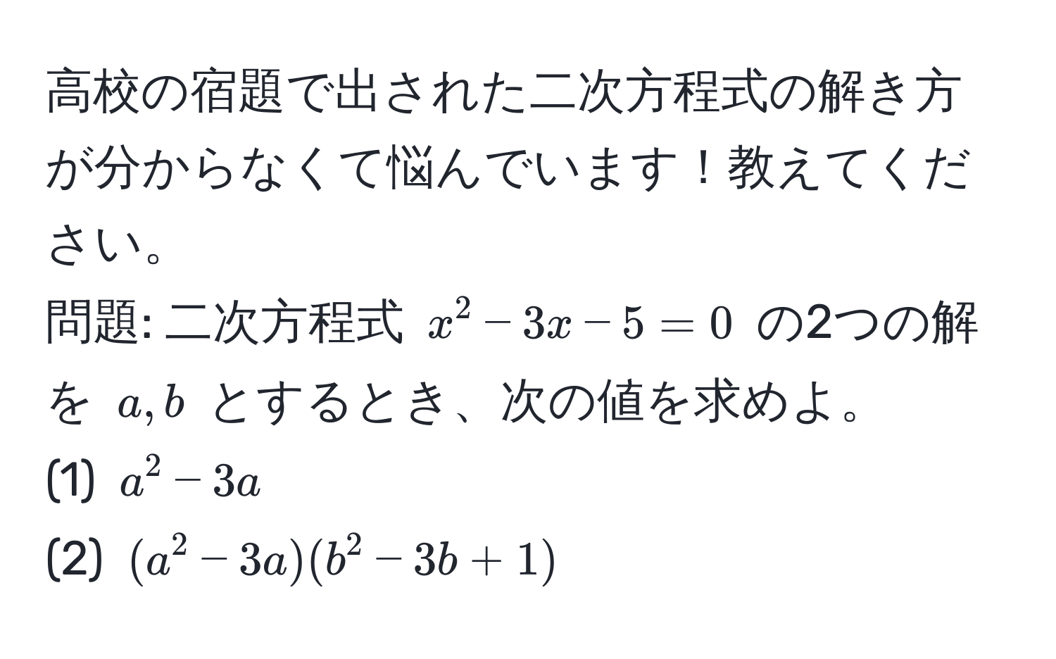 高校の宿題で出された二次方程式の解き方が分からなくて悩んでいます！教えてください。  
問題: 二次方程式 $x^2 - 3x - 5 = 0$ の2つの解を $a, b$ とするとき、次の値を求めよ。  
(1) $a^2 - 3a$  
(2) $(a^2 - 3a)(b^2 - 3b + 1)$