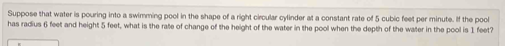 Suppose that water is pouring into a swimming pool in the shape of a right circular cylinder at a constant rate of 5 cubic feet per minute. If the pool 
has radius 6 feet and height 5 feet, what is the rate of change of the height of the water in the pool when the depth of the water in the pool is 1 feet?