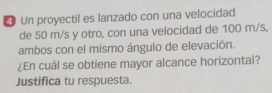 Un proyectil es lanzado con una velocidad 
de 50 m/s y otro, con una velocidad de 100 m/s, 
ambos con el mismo ángulo de elevación. 
¿En cuál se obtiene mayor alcance horizontal? 
Justifica tu respuesta.