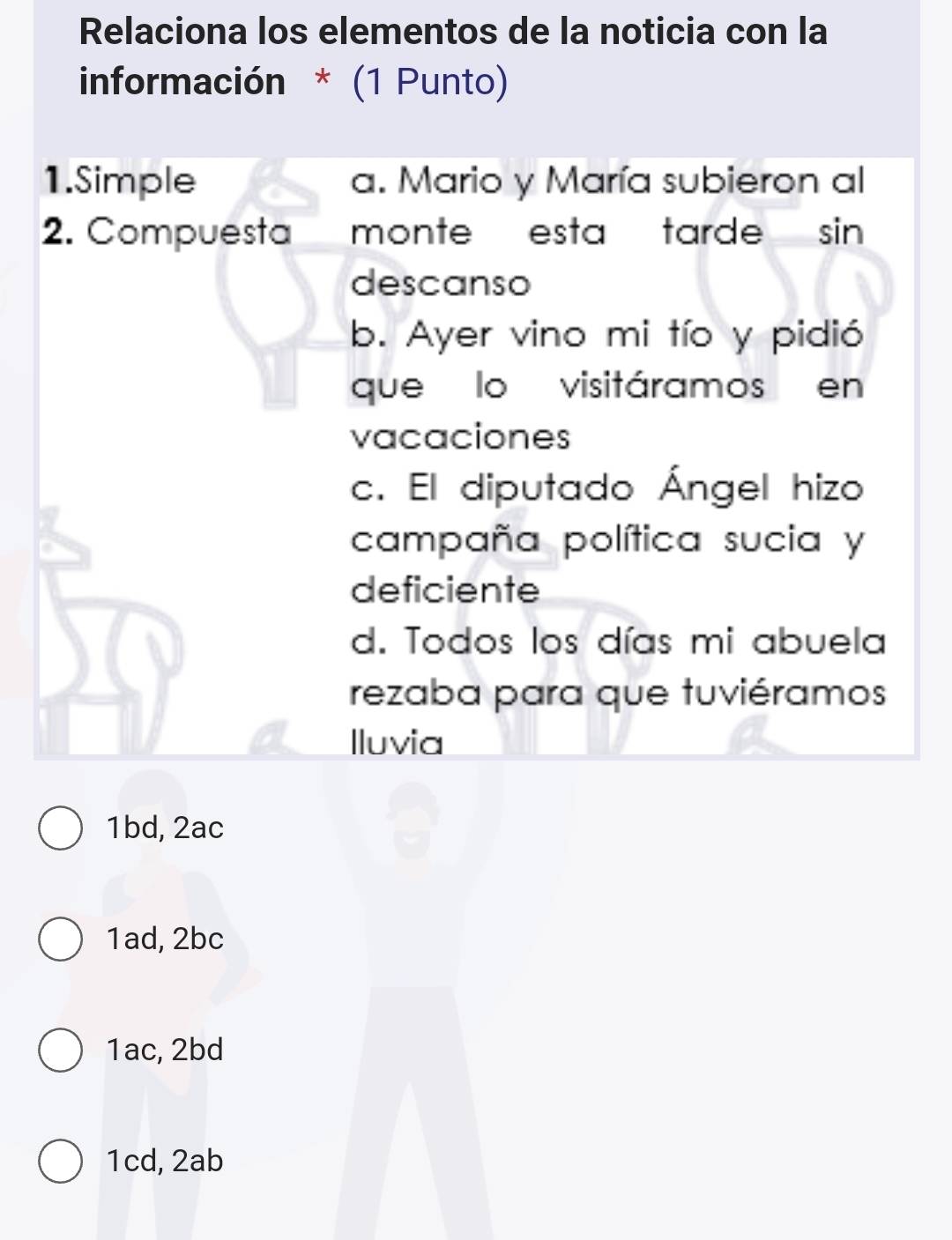 Relaciona los elementos de la noticia con la
información * (1 Punto)
1.Simple a. Mario y María subieron al
2. Compuesta monte esta tarde sin 
descanso
b. Ayer vino mi tío y pidió
que lo visitáramos en
vacaciones
c. El diputado Ángel hizo
campaña política sucia y
deficiente
d. Todos los días mi abuela
rezaba para que tuviéramos
Iluvia
1bd, 2ac
1ad, 2bc
1ac, 2bd
1cd, 2ab