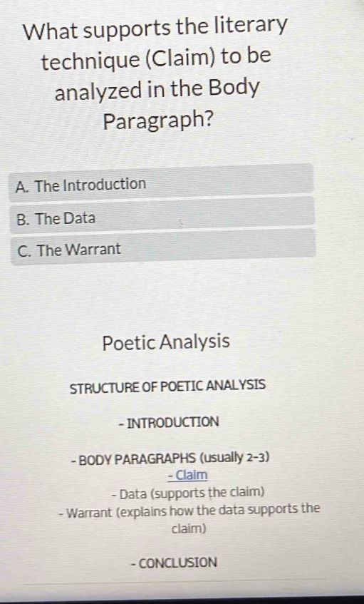 What supports the literary
technique (Claim) to be
analyzed in the Body
Paragraph?
A. The Introduction
B. The Data
C. The Warrant
Poetic Analysis
STRUCTURE OF POETIC ANALYSIS
- INTRODUCTION
- BODY PARAGRAPHS (usually 2-3)
- Claim
- Data (supports the claim)
- Warrant (explains how the data supports the
claim)
- CONCLUSION