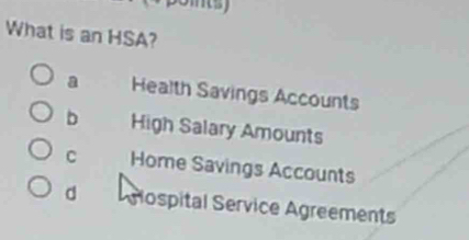 ms
What is an HSA?
a Health Savings Accounts
b High Salary Amounts
C Home Savings Accounts
d Aglospital Service Agreements