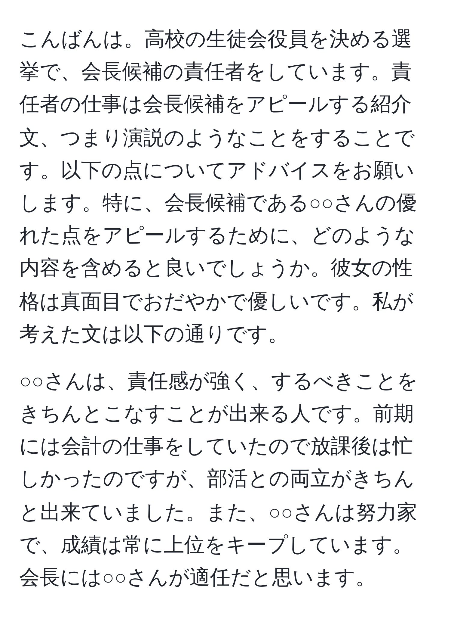 こんばんは。高校の生徒会役員を決める選挙で、会長候補の責任者をしています。責任者の仕事は会長候補をアピールする紹介文、つまり演説のようなことをすることです。以下の点についてアドバイスをお願いします。特に、会長候補である○○さんの優れた点をアピールするために、どのような内容を含めると良いでしょうか。彼女の性格は真面目でおだやかで優しいです。私が考えた文は以下の通りです。

○○さんは、責任感が強く、するべきことをきちんとこなすことが出来る人です。前期には会計の仕事をしていたので放課後は忙しかったのですが、部活との両立がきちんと出来ていました。また、○○さんは努力家で、成績は常に上位をキープしています。会長には○○さんが適任だと思います。