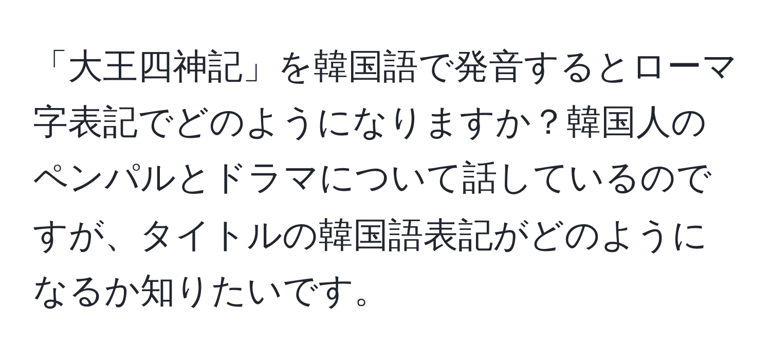 「大王四神記」を韓国語で発音するとローマ字表記でどのようになりますか？韓国人のペンパルとドラマについて話しているのですが、タイトルの韓国語表記がどのようになるか知りたいです。