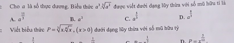 Cho a là số thực dương. Biểu thức a^3· sqrt[3](a^2) được viết dưới dạng lũy thừa với số mũ hữu tỉ là
A. a^(frac 11)3 a^(frac 5)3 a^(frac 8)3
B. a^2 C.
D.
:Viết biểu thức P=sqrt[3](x.sqrt [4]x), (x>0) dưới dạng lũy thừa với số mũ hữu tỷ
frac 5
 1/12 
_Dto *  1/7 
D. P=x^(frac 5)12.