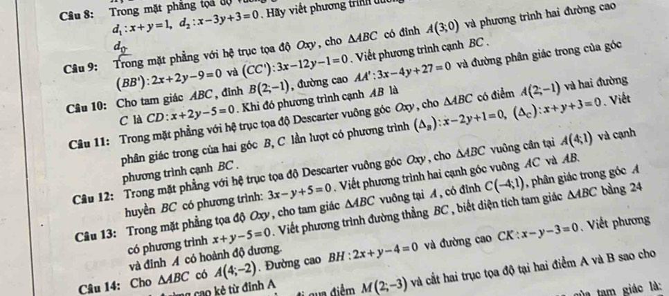 d_1:x+y=1,d_2:x-3y+3=0. Hãy viết phương trinh du
Câu 8: Trong mặt phẳng tọa độvừ
d_0
△ ABC có đinh A(3;0) và phương trình hai đường cao
Câu 9: Trong mặt phẳng với hệ trục tọa độ Oxy, cho . Viết phương trình cạnh BC .
Câu 10: Cho tam giác ABC , đỉnh (BB'):2x+2y-9=0 và (CC'):3x-12y-1=0 , đường cao AA':3x-4y+27=0 và đường phân giác trong của góc
B(2;-1)
C là CD: x+2y-5=0. Khi đó phương trình cạnh AB là
Câu 11: Trong mặt phẳng với hệ trục tọa độ Descarter vuông góc Oxy, cho (△ _B):x-2y+1=0,(△ _C):x+y+3=0 △ ABC có điểm A(2;-1) và hai đường
phân giác trong của hai góc B, C. lần lượt có phương trình . Viết
Câu 12: Trong mặt phẳng với hệ trục tọa độ Descarter vuông góc Oxy, cho △ ABC vuông cần tại A(4;1) và cạnh
phương trình cạnh BC .
huyền BC có phương trình: 3x-y+5=0 Viết phương trình hai cạnh góc vuông AC và AB.
△ ABC bàng 24
Câu 13: Trong mặt phẳng tọa độ Oxy, cho tam giác △ ABC vuông tại A , có đỉnh C(-4;1) , phân giác trong góc 
có phương trình x+y-5=0. Viết phương trình đường thẳng BC , biết diện tích tam giác
CK:x-y-3=0 Viết phương
và đỉnh A có hoành độ dương.
Câu 14: Cho △ ABC có A(4;-2). Đường cao BH:2x+y-4=0 và đường cao
đ  ua điểm M(2;-3)v và cắt hai trục tọa độ tại hai điểm A và B sao cho
ma cao kẻ từ đinh A
của tam giác là: