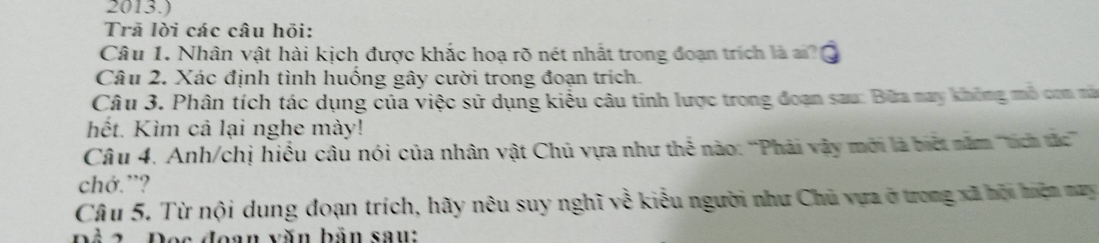 2013.) 
Trã lời các câu hỏi: 
Câu 1. Nhân vật hài kịch được khắc hoạ rõ nét nhất trong đoạn trích là ai? a 
Câu 2. Xác định tình huồng gây cười trong đoạn trích. 
Câu 3. Phân tích tác dụng của việc sử dụng kiểu câu tinh lược trong đoạn sau: Bữa nay không mô con mà 
hết. Kìm cả lại nghe mày! 
Câu 4. Anh/chị hiểu câu nói của nhân vật Chủ vựa như thế nào: 'Phải vây mới là biết năm ''tích tác''' 
chớ.”? 
Câu 5. Từ nội dung đoạn trích, hãy nêu suy nghĩ về kiểu người như Chủ vựa ở trong xã bội hiện may 
Đả 2 Đọc đoạn văn bản sau: