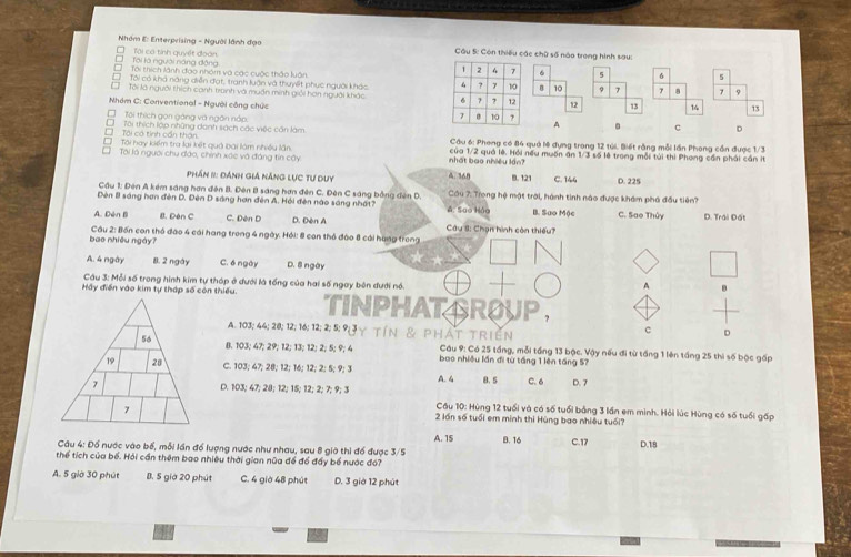 Nhóm E: Enterprising - Người lãnh đạo  Cầu S: Còn thiếu các chữ số nào trong hình sau:
*  Tại là người năng động Tại có tính quyết đoàn 6 5 σ 5
D Tôi thích lành đạo nhóm và các cuộc thảo luôn
Tôi có khả năng diễn đạt, tranh luận và thuyết phục người khác  B 10 9 7 7 7 9
□ Tôi là người thích canh tranh và muần minh giải hơn người khác  12 13 14 13
Nhóm C: Conventional - Người công chức  A 。 c D
Tôi thích gọn gòng và ngôn nắp
Tại có tinh cần thận D  Tôi thích lợp những danh sách các việc cần làm
' Tôi hay kiểm tra lại kết quả bại làm nhiều lần  Cầu 6: Phong có 84 quả lệ dụng trong 12 tửi. Biết rằng mỗi lần Phong cần được 1/3
* Tôi là người chu đảo, chính xác và đáng tin cây nhất bao nhiều lần? của 1/2 quả lê. Hồi nếu muốn ăn 1/3 số lệ trong mỗi túi thi Phong cần phải cần it
Phần 1: Đánh giá Năng lực Tư duy. 368 B.121 C. 144 D. 225
Cầu 1: Đên A kém sáng hơn đên B. Đên B sáng hơn đến C. Đên C sáng bằng đến D.  Cầu 7: Trong hệ mật trời, hành tinh nào được khám phá đầu tiên?
Đèn B sáng hơn đèn D. Đên D sáng hơn đên A. Hỏi đèn nào sáng nhất? A. Sao Hảa B. Sao Mộc C. Sao Thủy D. Trái Đất
A. Dèn Bì B. Đèn C C. Đèn D D. Đèn A Câu 8: Chạn hình còn thiếu?
bae nhiều ngày? Câu 2: Bốn con thỏ đào 4 cái hang trong 4 ngày. Hỏi: 8 con thổ đào 8 cái hạng trong
A. 4 ngày 8. 2 ngày C. 6 ngày D. 8 ngày
Câu 3: Mỗi số trong hình kim tự tháp ở đưới là tổng của hai số ngay bên đưới nổ.  
A
Hấy điễn vào kim tự tháp số còn thiếu. TINPHATAROUP,
A. 103; 44; 20; 12; 16; 12; 2; 5; 9J y TIN & P H AT TRI EN
c D
B. 103; 47; 29; 12; 13; 12; 2;5; 9; 4 bao nhiều lần đi từ tầng 1 lên táng 57
Cầu 9: Có 25 táng, mỗi tầng 13 bộc. Vậy nếu đi từ tổng 1 lên táng 25 thi số bộc gấp
C. 103; 47; 28; 12; 16; 12; 2; 5; 9; 3
D. 103; 47; 28; 12; 15; 12; 2; 7; 9;3 A. 4 8. 5 C. 6 D. 7
Cầu 10: Hùng 12 tuổi và có số tuổi bằng 3 lần em mình. Hỏi lúc Hùng có số tuổi gấp
2 lần số tuổi em minh thi Hùng bao nhiều tuổi?
A. 15
Cầu 4: Đố nước vào bố, mỗi lần đổ lượng nước như nhau, sau 8 giờ thì đố được 3/5 B. 16 C.17 D.18
thể tích của bố. Hỏi cần thêm bao nhiêu thời gian nữa để đồ đấy bố nước đó?
A. 5 giờ 30 phút B. 5 giớ 20 phút C. 4 giờ 48 phút D. 3 giờ 12 phút
