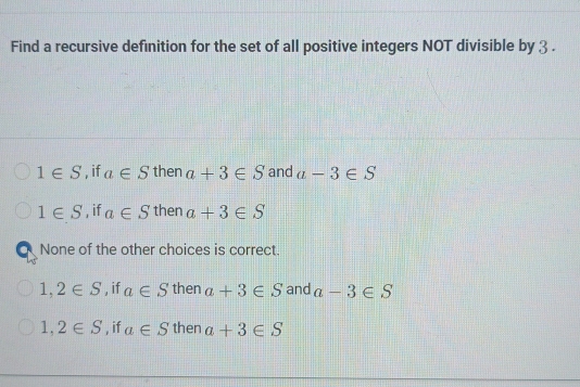 Find a recursive definition for the set of all positive integers NOT divisible by 3.
1∈ S , if a∈ S then a+3∈ S and a-3∈ S
1∈ S , if a∈ S then a+3∈ S
a None of the other choices is correct.
1,2∈ S , if a∈ S then a+3∈ S and a-3∈ S
1,2∈ S , if a∈ S then a+3∈ S