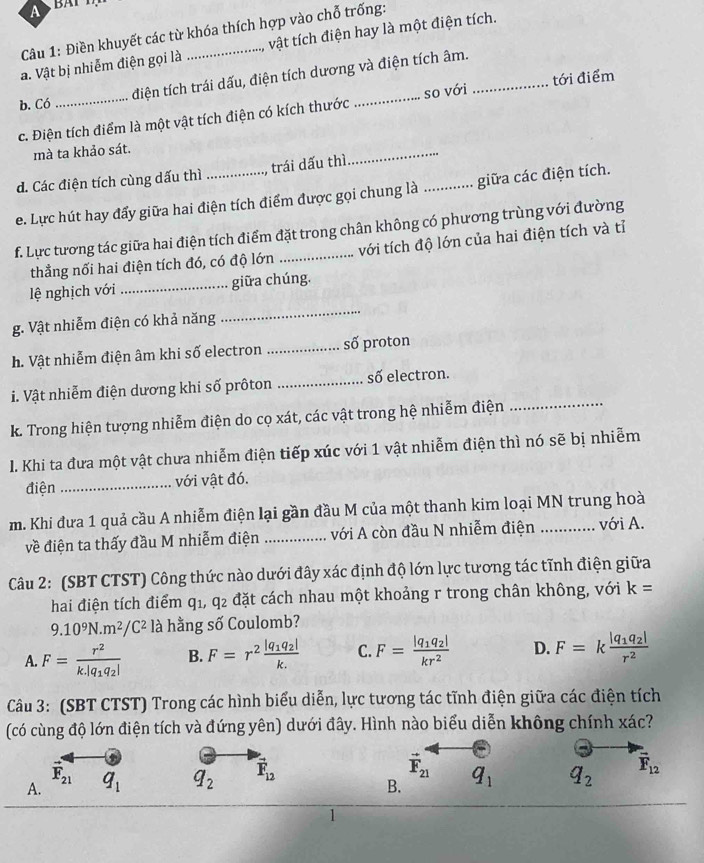 A
Câu 1: Điền khuyết các từ khóa thích hợp vào chỗ trống:
a. Vật bị nhiễm điện gọi là _vật tích điện hay là một điện tích.
điện tích trái dấu, điện tích dương và điện tích âm.
b. Có
c. Điện tích điểm là một vật tích điện có kích thước _so với _tới điểm
mà ta khảo sát.
d. Các điện tích cùng dấu thì_ trái dấu thì
_
e. Lực hút hay đẩy giữa hai điện tích điểm được gọi chung là _giữa các điện tích.
f. Lực tương tác giữa hai điện tích điểm đặt trong chân không có phương trùng với đường
thẳng nối hai điện tích đó, có độ lớn với tích độ lớn của hai điện tích và tỉ
lệ nghịch với _giữa chúng.
g. Vật nhiễm điện có khả năng
_
h. Vật nhiễm điện âm khi số electron _số proton
i. Vật nhiễm điện dương khi số prôton _số electron.
k. Trong hiện tượng nhiễm điện do cọ xát, các vật trong hệ nhiễm điện_
I. Khi ta đưa một vật chưa nhiễm điện tiếp xúc với 1 vật nhiễm điện thì nó sẽ bị nhiễm
điện _với vật đó.
m. Khi đưa 1 quả cầu A nhiễm điện lại gần đầu M của một thanh kim loại MN trung hoà
về điện ta thấy đầu M nhiễm điện _với A còn đầu N nhiễm điện với A.
Câu 2: (SBT CTST) Công thức nào dưới đây xác định độ lớn lực tương tác tĩnh điện giữa
hai điện tích điểm Q' q1, q2 đặt cách nhau một khoảng r trong chân không, với k=
9.10^9N.m^2/C^2 là hằng số Coulomb?
A. F=frac r^2k.|q_1q_2| B. F=r^2frac |q_1q_2|k. C. F=frac |q_1q_2|kr^2 D. F=kfrac |q_1q_2|r^2
Câu 3: (SBT CTST) Trong các hình biểu diễn, lực tương tác tĩnh điện giữa các điện tích
(có cùng độ lớn điện tích và đứng yên) dưới đây. Hình nào biểu diễn không chính xác?
F_21
vector F_21
A. q_1 q_2 vector F_12 q_1 q_2 vector F_12
B.