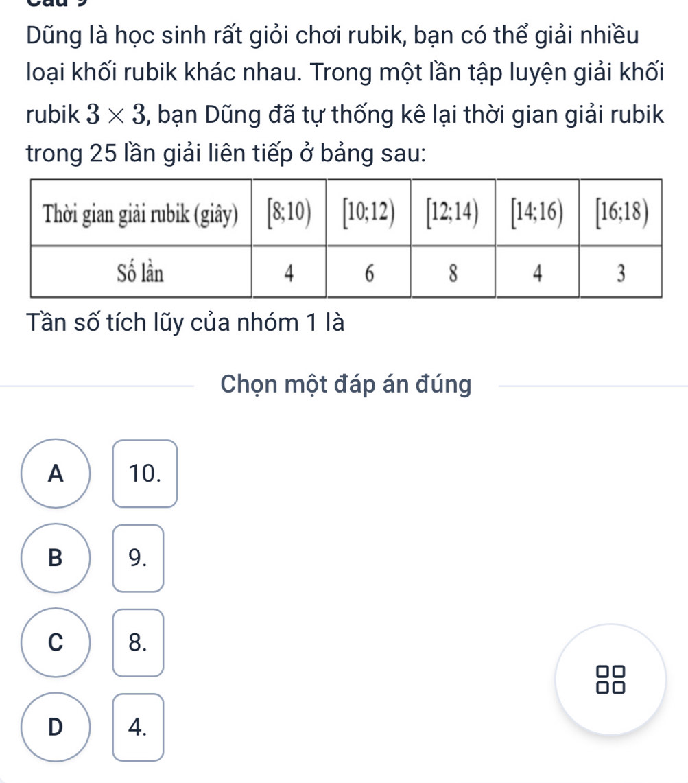 Dũng là học sinh rất giỏi chơi rubik, bạn có thể giải nhiều
loại khối rubik khác nhau. Trong một lần tập luyện giải khối
rubik 3* 3 5, bạn Dũng đã tự thống kê lại thời gian giải rubik
trong 25 lần giải liên tiếp ở bảng sau:
Tần số tích lũy của nhóm 1 là
Chọn một đáp án đúng
A 10.
B 9.
C 8.
10
D 4.