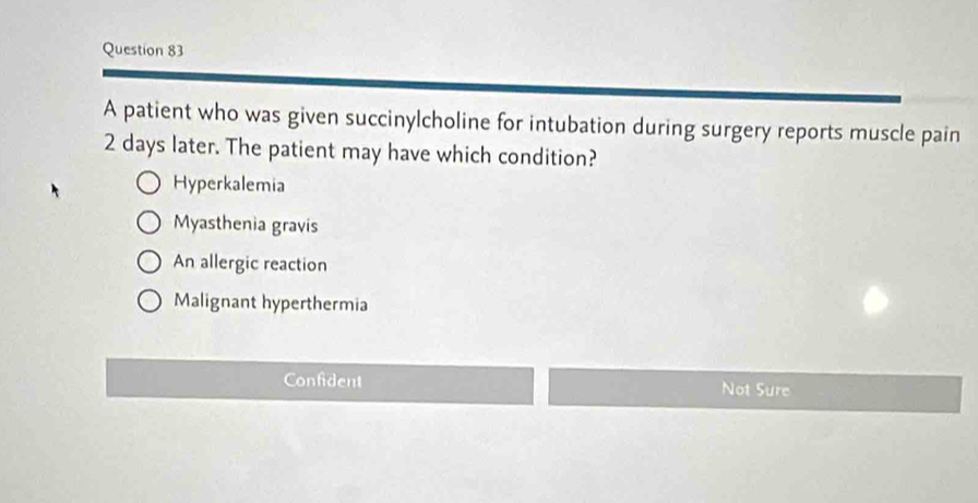 A patient who was given succinylcholine for intubation during surgery reports muscle pain
2 days later. The patient may have which condition?
Hyperkalemia
Myasthenia gravis
An allergic reaction
Malignant hyperthermia
Confident Not Sure