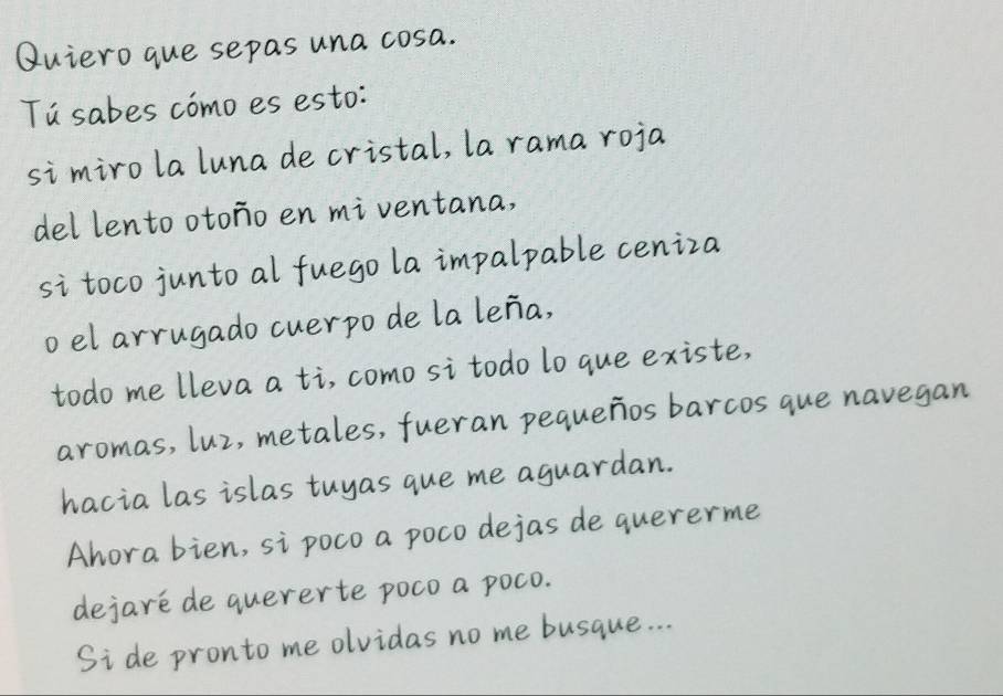 Quiero que sepas una cosa. 
Tú sabes cómo es esto: 
si miro la luna de cristal, la rama roja 
del lento otoño en mi ventana, 
si toco junto al fuego la impalpable ceniza 
o el arrugado cuerpo de la leña, 
todo me lleva a ti, como si todo lo que existe, 
aromas, luz, metales, fueran pequeños barcos que navegan 
hacia las islas tuyas que me aguardan. 
Ahora bien, si poco a poco dejas de quererme 
dejaré de quererte poco a poco. 
Si de pronto me olvidas no me busque...