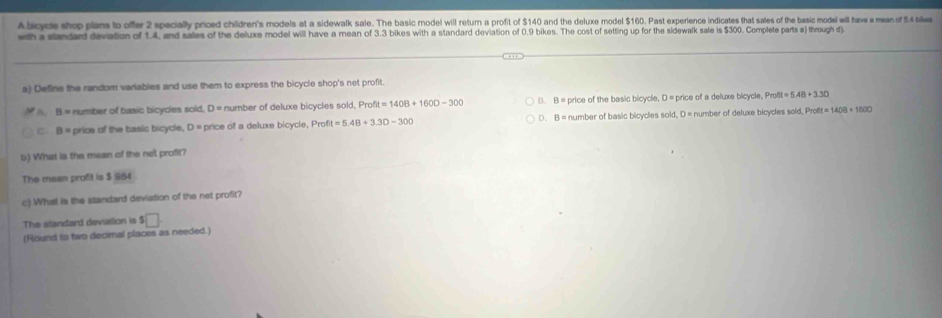 A bicycle shop plans to offer 2 specially priced children's models at a sidewalk sale. The basic model will return a profit of $140 and the deluxe model $160. Past experience indicates that sales of the basic model will have a meas of 8.4 blwa
with a slandart devation of 1.4, and sales of the deluxe model will have a mean of 3.3 bikes with a standard deviation of 0.9 bikes. The cost of setting up for the sidewalk sale is $300. Complete parts a) through d)
a) Define the random variables and use them to express the bicycle shop's net profit
A B= number of basic bicycles sold, D = number of deluxe bicycles sold, Profit =140B+1600-300 B. B = price of the basic bicycle, D = price of a deluxe bicycle, Profit=5.48+3.30
Phoft=1408+1600
C. B= price of the basic bicycle, D = price of a deluxe bicycle, Prof t=5.48+3.30-300 D. B = number of basic bicycles sold, D = number of deluxe bicycles sold, P
b) What is the mean of the net profit?
The mean profit is $ $84
c) What is the standard deviation of the net profit?
The standard deviation is s□. 
(Round to two decimal places as needed.)
