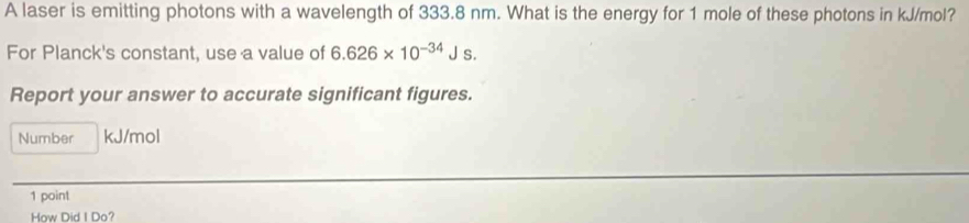 A laser is emitting photons with a wavelength of 333.8 nm. What is the energy for 1 mole of these photons in kJ/mol? 
For Planck's constant, use a value of 6.626* 10^(-34)Js. 
Report your answer to accurate significant figures. 
Number kJ/mol
1 point 
How Did I Do?