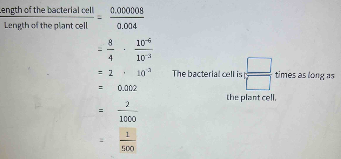  ngthofthebacterialcell/engthoftheplantcell = (0.00008)/0.004 

= 8/4 ·  (10^(-6))/10^(-3) 
=2· 10^(-3) The bacterial cell is frac  □ /□   times as long as
=0.002
the plant cell.
= 2/1000 
= 1/500 