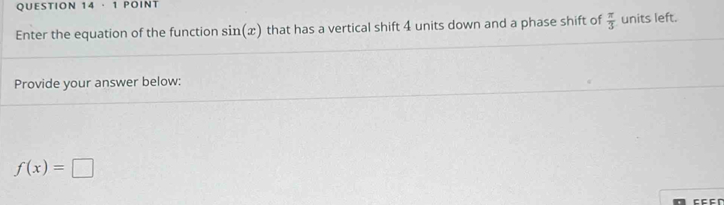 · 1 POINT 
Enter the equation of the function sin (x) that has a vertical shift 4 units down and a phase shift of  π /3  units left. 
Provide your answer below:
f(x)=□