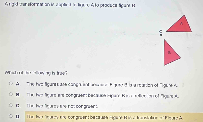 A rigid transformation is applied to figure A to produce figure B.
A
C
Which of the following is true?
A. The two figures are congruent because Figure B is a rotation of Figure A.
B. The two figure are congruent because Figure B is a reflection of Figure A.
C. The two figures are not congruent.
D. The two figures are congruent because Figure B is a translation of Figure A.