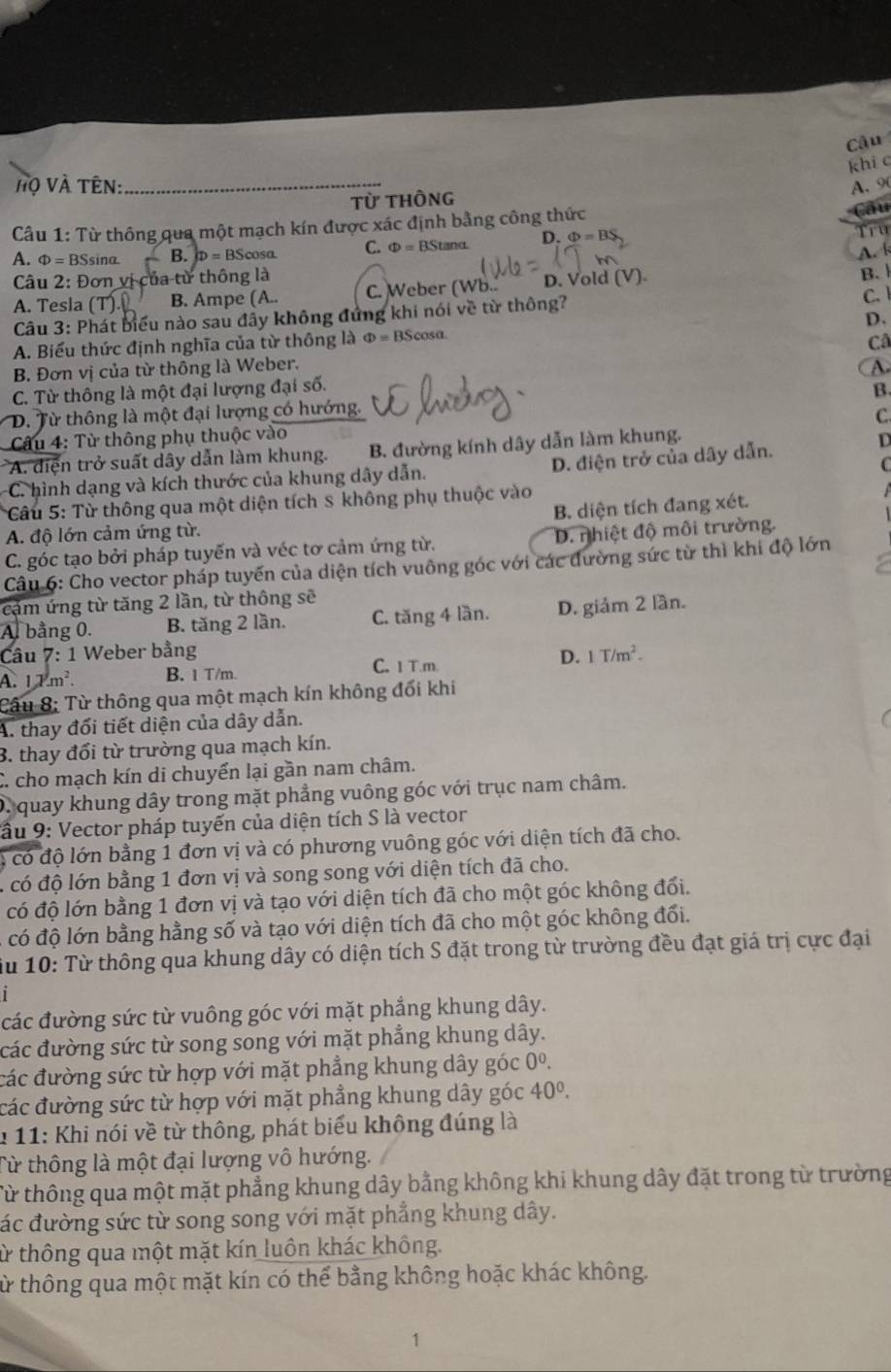 Câu
khi c
ộ Và Tên: _A. 90
Từ thông
Cầu 1: Từ thông qua một mạch kín được xác định bằng công thức
Câu
A. Phi =BSsi nª B. D=BScos alpha C. Phi = BStanα. D. Phi =BS
Tru
A. 
Câu 2: Đơn vị của từ thông là
A. Tesla (' B. Ampe (A.. C. Weber (Wb.. D. Vold (V). B. 
Câu 3: Phát biểu nào sau đầy không đứng khi nói về từ thông? C.
A. Biểu thức định nghĩa của từ thông là Phi =BScos D.
Câ
B. Đơn vị của từ thông là Weber.
A
C. Từ thông là một đại lượng đại số. B.
D. Từ thông là một đại lượng có hướng.
C
Câu 4: Từ thông phụ thuộc vào
A. diện trở suất dây dẫn làm khung. B. đường kính dây dẫn làm khung.
C. hình dạng và kích thước của khung dây dẫn. D. điện trở của dây dẫn.
D
C
* Câu 5: Từ thông qua một diện tích s không phụ thuộc vào
B. diện tích đang xét.
A. độ lớn cảm ứng từ.
C. góc tạo bởi pháp tuyến và véc tơ cảm ứng từ. D. nhiệt độ môi trường.
Câu 6: Cho vector pháp tuyến của diện tích vuông góc với các đường sức từ thì khi độ lớn
cảm ứng từ tăng 2 lần, từ thông sẽ
A. bằng 0. B. tăng 2 lần. C. tăng 4 lần. D. giảm 2 lần.
Câu 7: 1 Weber bằng
A. 17 m² B. 1 T/m. C. 1 T.m D. 1T/m^2.
Câu 8; Từ thông qua một mạch kín không đối khi
A. thay đối tiết diện của dây dẫn.
3. thay đổi từ trường qua mạch kín.
C. cho mạch kín di chuyển lại gần nam châm.
D. quay khung dây trong mặt phẳng vuông góc với trục nam châm.
Cầu 9: Vector pháp tuyến của diện tích S là vector
4 có độ lớn bằng 1 đơn vị và có phương vuông góc với diện tích đã cho.
l có độ lớn bằng 1 đơn vị và song song với diện tích đã cho.
có độ lớn bằng 1 đơn vị và tạo với diện tích đã cho một góc không đối.
có độ lớn bằng hằng số và tạo với diện tích đã cho một góc không đối.
iu 10: Từ thông qua khung dây có diện tích S đặt trong từ trường đều đạt giá trị cực đại
1
các đường sức từ vuông góc với mặt phẳng khung dây.
các đường sức từ song song với mặt phẳng khung dây.
các đường sức từ hợp với mặt phẳng khung dây góc 0^0.
các đường sức từ hợp với mặt phẳng khung dây góc 40^0.
1 11: Khi nói về từ thông, phát biểu không đúng là
Từ thông là một đại lượng vô hướng.
Từ thông qua một mặt phẳng khung dây bằng không khi khung dây đặt trong từ trường
đác đường sức từ song song với mặt phẳng khung dây.
ừ thông qua một mặt kín luôn khác không.
từ thông qua một mặt kín có thể bằng không hoặc khác không.
1