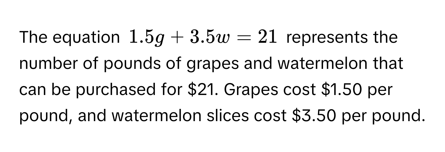 The equation $1.5g + 3.5w = 21$ represents the number of pounds of grapes and watermelon that can be purchased for $21. Grapes cost $1.50 per pound, and watermelon slices cost $3.50 per pound.