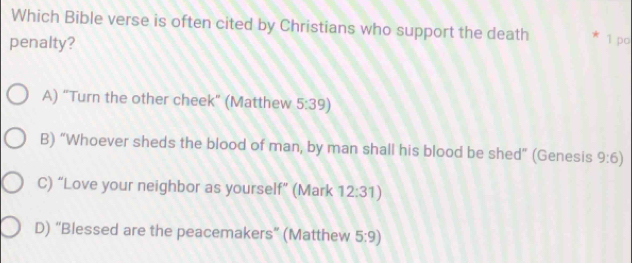 Which Bible verse is often cited by Christians who support the death * 1 po
penalty?
A) “Turn the other cheek" (Matthew 5:39)
B) “Whoever sheds the blood of man, by man shall his blood be shed” (Genesis 9:6)
C) “Love your neighbor as yourself” (Mark 12:31)
D) “Blessed are the peacemakers” (Matthew 5:9)