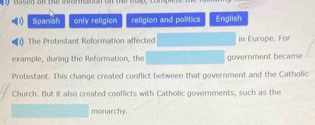 Based on the information on the map, com 
Spanish only religion religion and politics English 
The Protestant Reformation affected in Europe. For 
example, during the Reformation, the government became 
Protestant. This change created conflict between that government and the Catholic 
Church. But it also created conflicts with Catholic governments, such as the 
monarchy.