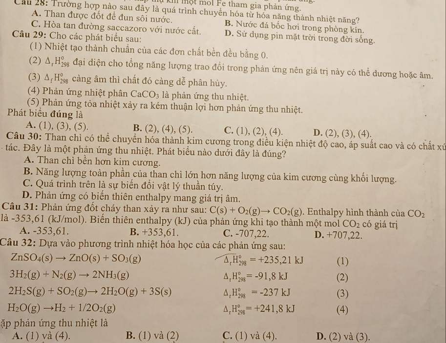 Mụ Ki một mol Fe tham gia phản ứng.
Cầu 28: Trường hợp nào sau đây là quá trình chuyển hóa từ hóa năng thành nhiệt năng?
A. Than được đốt đề đun sôi nước. B. Nước đá bốc hơi trong phòng kín.
C. Hòa tan đường saccazoro với nước cất. D. Sử dụng pin mặt trời trong đời sống.
Câu 29: Cho các phát biểu sau:
(1) Nhiệt tạo thành chuẩn của các đơn chất bền đều bằng 0.
(2) △ _rH_(298)^o đại diện cho tổng năng lượng trao đổi trong phản ứng nên giá trị này có thể dương hoặc âm.
(3) △ _fH_(298)^o càng âm thì chất đó càng dễ phân hủy.
(4) Phản ứng nhiệt phân CaCO_3 là phản ứng thu nhiệt.
(5) Phản ứng tỏa nhiệt xảy ra kém thuận lợi hơn phản ứng thu nhiệt.
Phát biểu đúng là
A. (1), (3), (5). B. (2), (4), (5). C. (1), (2), (4). D. (2), (3), (4).
Câu 30: Than chì có thể chuyển hóa thành kim cương trong điều kiện nhiệt độ cao, áp suất cao và có chất xứ
tác. Đây là một phản ứng thu nhiệt. Phát biểu nào dưới đây là đúng?
A. Than chì bền hơn kim cương.
B. Năng lượng toàn phần của than chì lớn hơn năng lượng của kim cương cùng khối lượng.
C. Quá trình trên là sự biến đồi vật lý thuần túy.
D. Phản ứng có biến thiên enthalpy mang giá trị âm.
Câu 31: Phản ứng đốt cháy than xảy ra như sau: C(s)+O_2(g)to CO_2(g). Enthalpy hình thành của CO_2
là -353,61 (kJ/mol). Biến thiên enthalpy (kJ) của phản ứng khi tạo thành một mol CO_2 có giá trị
A. -353,61. B. +353,61. C. -707,22. D. +707,22.
Câu 32: Dựa vào phương trình nhiệt hóa học của các phản ứng sau:
ZnSO_4(s)to ZnO(s)+SO_3(g)
widehat △ _rH_(298)°=+235,21kJ (1)
3H_2(g)+N_2(g)to 2NH_3(g) (2)
△ _rH_(298)°=-91,8kJ
2H_2S(g)+SO_2(g)to 2H_2O(g)+3S(s) (3)
H_(298)°=-237kJ
H_2O(g)to H_2+1/2O_2(g) (4)
H_(298)°=+241,8kJ
ập phản ứng thu nhiệt là
A. (1) vdot a(4) B. (1) và (2) C. (1) và (4). D. (2) và (3).