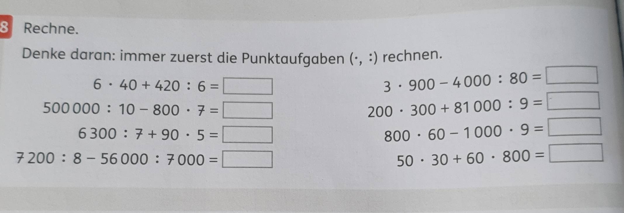 Rechne. 
Denke daran: immer zuerst die Punktaufgaben (·, :) rechnen.
6· 40+420:6=□
3· 900-4000:80=□
500000:10-800· 7=□
200· 300+81000:9= x_□ 
6300:7+90· 5=□
800· 60-1000· 9= _ 
7200:8-56000:7000=□
50· 30+60· 800= □  □ 