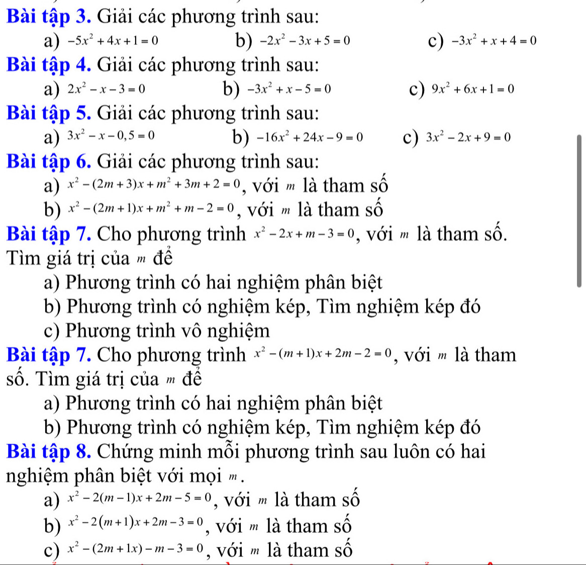 Bài tập 3. Giải các phương trình sau:
b)
a) -5x^2+4x+1=0 -2x^2-3x+5=0 c) -3x^2+x+4=0
Bài tập 4. Giải các phương trình sau:
b)
a) 2x^2-x-3=0 -3x^2+x-5=0 c) 9x^2+6x+1=0
Bài tập 5. Giải các phương trình sau:
b)
a) 3x^2-x-0,5=0 -16x^2+24x-9=0 c) 3x^2-2x+9=0
Bài tập 6. Giải các phương trình sau:
a) x^2-(2m+3)x+m^2+3m+2=0 , với m là tham số
b) x^2-(2m+1)x+m^2+m-2=0 , với m là tham số
Bài tập 7. Cho phương trình x^2-2x+m-3=0 , với m là tham số.
Tìm giá trị của " đề
a) Phương trình có hai nghiệm phân biệt
b) Phương trình có nghiệm kép, Tìm nghiệm kép đó
c) Phương trình vô nghiệm
Bài tập 7. Cho phương trình x^2-(m+1)x+2m-2=0 , với m là tham
số. Tìm giá trị của m đề
a) Phương trình có hai nghiệm phân biệt
b) Phương trình có nghiệm kép, Tìm nghiệm kép đó
Bài tập 8. Chứng minh mỗi phương trình sau luôn có hai
nghiệm phân biệt với mọi ' .
a) x^2-2(m-1)x+2m-5=0 , với m là tham số
b) x^2-2(m+1)x+2m-3=0 ,  với m là tham số
c) x^2-(2m+1x)-m-3=0 , với m là tham số