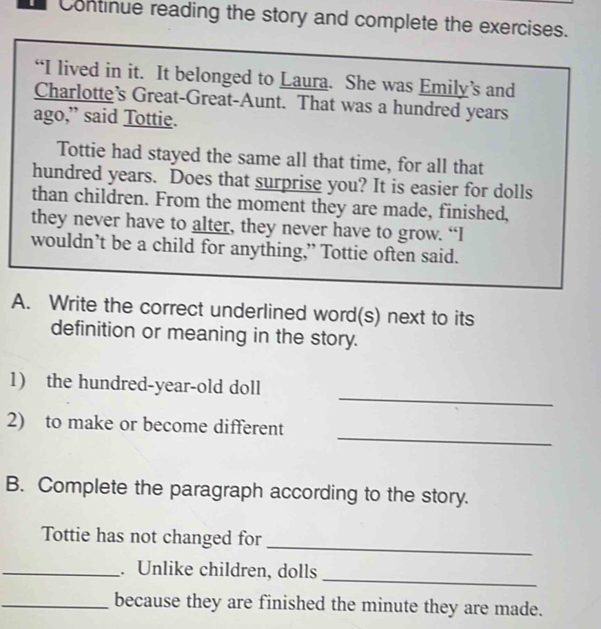 Continue reading the story and complete the exercises. 
“I lived in it. It belonged to Laura. She was Emily’s and 
Charlotte’s Great-Great-Aunt. That was a hundred years 
ago,” said Tottie. 
Tottie had stayed the same all that time, for all that 
hundred years. Does that surprise you? It is easier for dolls 
than children. From the moment they are made, finished, 
they never have to alter, they never have to grow. “I 
wouldn’t be a child for anything,” Tottie often said. 
A. Write the correct underlined word(s) next to its 
definition or meaning in the story. 
_ 
1) the hundred-year-old doll 
_ 
2) to make or become different 
B. Complete the paragraph according to the story. 
_ 
Tottie has not changed for 
_ 
_. Unlike children, dolls 
_because they are finished the minute they are made.