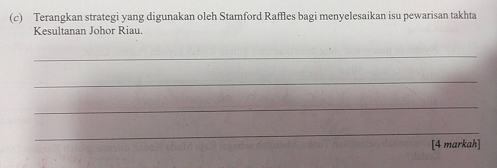 Terangkan strategi yang digunakan oleh Stamford Raffles bagi menyelesaikan isu pewarisan takhta 
Kesultanan Johor Riau. 
_ 
_ 
_ 
_ 
[4 markah]