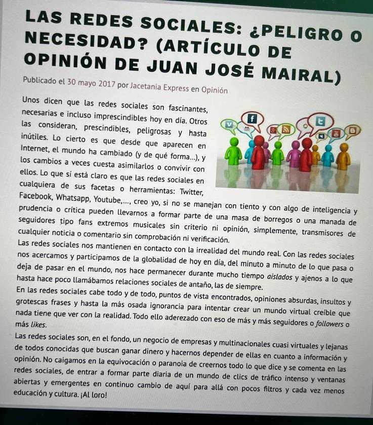 LAS REDES SOCIALES: ¿PELIGRO O
Necesidad? (artículo de
opinión de juan josé mairal)
Publicado el 30 mayo 2017 por Jacetania Express en Opinión
Unos dicen que las redes sociales son fascinantes
necesarias e incluso imprescindibles hoy en día. Otro
las consideran, prescindibles, peligrosas y hast
inútiles. Lo cierto es que desde que aparecen en
Internet, el mundo ha cambiado (y de qué forma...), 
los cambios a veces cuesta asimilarlos o convivir con
ellos. Lo que sí está claro es que las redes sociales en
cualquiera de sus facetas o herramientas: Twitter,
Facebook, Whatsapp, Youtube,..., creo yo, si no se manejan con tiento y con algo de inteligencia y
prudencia o crítica pueden llevarnos a formar parte de una masa de borregos o una manada de
seguidores tipo fans extremos musicales sin criterio ni opinión, simplemente, transmisores de
cualquier noticia o comentario sin comprobación ni verificación.
Las redes sociales nos mantienen en contacto con la irrealidad del mundo real. Con las redes sociales
nos acercamos y participamos de la globalidad de hoy en día, del minuto a minuto de lo que pasa o
deja de pasar en el mundo, nos hace permanecer durante mucho tiempo aislados y ajenos a lo que
hasta hace poco llamábamos relaciones sociales de antaño, las de siempre.
En las redes sociales cabe todo y de todo, puntos de vista encontrados, opiniones absurdas, insultos y
grotescas frases y hasta la más osada ignorancia para intentar crear un mundo virtual creíble que
nada tiene que ver con la realidad. Todo ello aderezado con eso de más y más seguidores o followers o
más likes.
Las redes sociales son, en el fondo, un negocio de empresas y multinacionales cuasi virtuales y lejanas
de todos conocidas que buscan ganar dinero y hacernos depender de ellas en cuanto a información y
opinión. No caigamos en la equivocación o paranoia de creernos todo lo que dice y se comenta en las
redes sociales, de entrar a formar parte diaria de un mundo de clics de tráfico intenso y ventanas
abiertas y emergentes en continuo cambio de aquí para allá con pocos filtros y cada vez menos
educación y cultura. ¡Al loro!