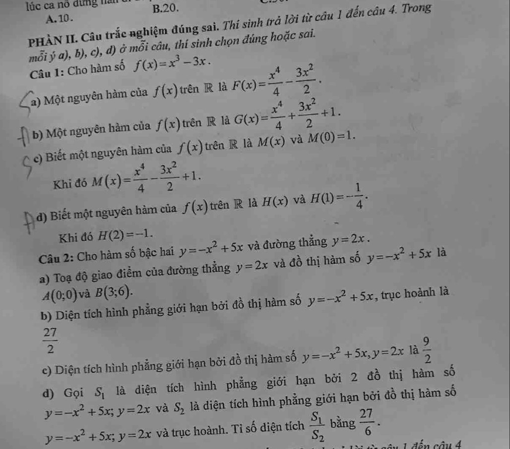 lúc ca nổ đứng năn B.20.
A. 10 .
PHÀN II. Câu trắc nghiệm đúng sai. Thí sinh trả lời từ câu 1 đến câu 4. Trong
mỗi ý a), b), c), d) ở mỗi câu, thí sinh chọn đúng hoặc sai.
Câu 1: Cho hàm số f(x)=x^3-3x.
a) Một nguyên hàm của f(x) trên R là F(x)= x^4/4 - 3x^2/2 .
b) Một nguyên hàm của f(x) trên R là G(x)= x^4/4 + 3x^2/2 +1.
c) Biết một nguyên hàm của f(x) trên R là M(x) và M(0)=1.
Khi đó M(x)= x^4/4 - 3x^2/2 +1.
d) Biết một nguyên hàm của f(x) trên R là H(x) và H(1)=- 1/4 .
Khi đó H(2)=-1.
Câu 2: Cho hàm số bậc hai y=-x^2+5x và đường thẳng y=2x.
a) Toạ độ giao điểm của đường thẳng y=2x và đồ thị hàm số y=-x^2+5x là
A(0;0) và B(3;6).
b) Diện tích hình phẳng giới hạn bởi đồ thị hàm số y=-x^2+5x , trục hoành là
 27/2 
c) Diện tích hình phẳng giới hạn bởi đồ thị hàm số y=-x^2+5x,y=2x là  9/2 
d) Gọi S_1 là diện tích hình phẳng giới hạn bởi 2 đồ thị hàm số
y=-x^2+5x;y=2x và S_2 là diện tích hình phẳng giới hạn bởi đồ thị hàm số
y=-x^2+5x;y=2x và trục hoành. Tỉ số điện tích frac S_1S_2 bằng  27/6 .
1 đến cầu 4