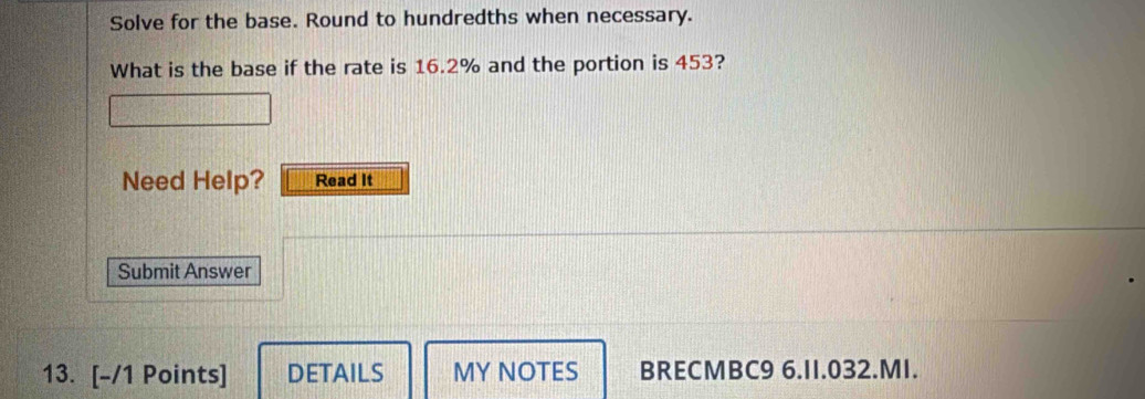 Solve for the base. Round to hundredths when necessary. 
What is the base if the rate is 16.2% and the portion is 453? 
Need Help? Read It 
Submit Answer 
13. [-/1 Points] DETAILS MY NOTES BRECMBC9 6.I1.032.MI.