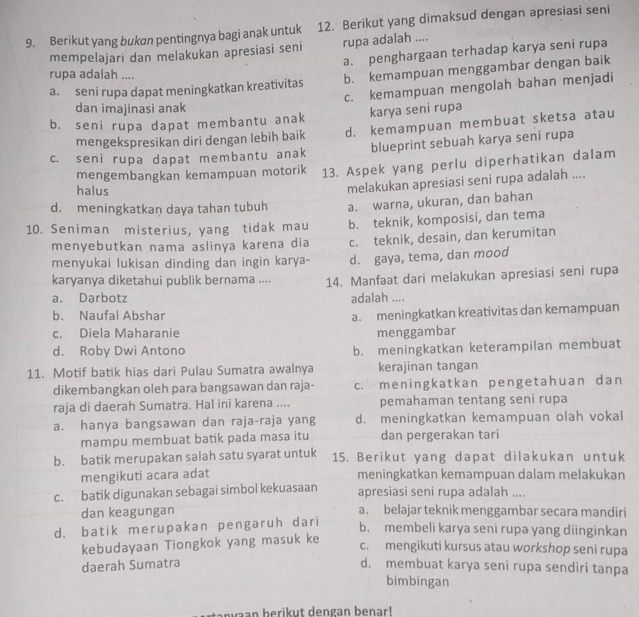 Berikut yang bukøn pentingnya bagi anak untuk 12. Berikut yang dimaksud dengan apresiasi seni
mempelajari dan melakukan apresiasi seni rupa adalah ....
a. penghargaan terhadap karya seni rupa
rupa adalah ....
a. seni rupa dapat meningkatkan kreativitas b. kemampuan menggambar dengan baik
c. kemampuan mengolah bahan menjadi
dan imajinasi anak
b. seni rupa dapat membantu anak karya seni rupa
mengekspresikan diri dengan lebih baik d. kemampuan membuat sketsa atau
c. seni rupa dapat membantu anak blueprint sebuah karya seni rupa
mengembangkan kemampuan motorik 13. Aspek yang perlu diperhatikan dalam
halus
melakukan apresiasi seni rupa adalah ....
d. meningkatkan daya tahan tubuh
a. warna, ukuran, dan bahan
10. Seniman misterius, yang tidak mau b. teknik, komposisi, dan tema
menyebutkan nama aslinya karena dia c. teknik, desain, dan kerumitan
menyukai lukisan dinding dan ingin karya- d. gaya, tema, dan mood
karyanya diketahui publik bernama .... 14. Manfaat dari melakukan apresiasi seni rupa
a. Darbotz adalah ....
b. Naufal Abshar
a. meningkatkan kreativitas dan kemampuan
c. Diela Maharanie menggambar
d. Roby Dwi Antono
b. meningkatkan keterampilan membuat
11. Motif batik hias dari Pulau Sumatra awalnya kerajinan tangan
dikembangkan oleh para bangsawan dan raja- c. meningkatkan pengetahuan dan
raja di daerah Sumatra. Hal ini karena .... pemahaman tentang seni rupa
a. hanya bangsawan dan raja-raja yang d. meningkatkan kemampuan olah vokal
mampu membuat batik pada masa itu dan pergerakan tari
b. batik merupakan salah satu syarat untuk 15. Berikut yang dapat dilakukan untuk
mengikuti acara adat meningkatkan kemampuan dalam melakukan
c. batik digunakan sebagai simbol kekuasaan apresiasi seni rupa adalah ....
dan keagungan a. belajar teknik menggambar secara mandiri
d. batik merupakan pengaruh dari
b. membeli karya seni rupa yang diinginkan
kebudayaan Tiongkok yang masuk ke
c. mengikuti kursus atau workshop seni rupa
daerah Sumatra d. membuat karya seni rupa sendiri tanpa
bimbingan
v n  beri  u t  den gan benar